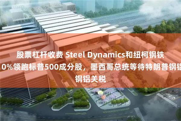 股票杠杆收费 Steel Dynamics和纽柯钢铁涨超10%领跑标普500成分股，墨西哥总统等待特朗普钢铝关税