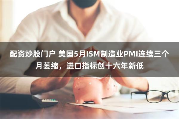 配资炒股门户 美国5月ISM制造业PMI连续三个月萎缩，进口指标创十六年新低