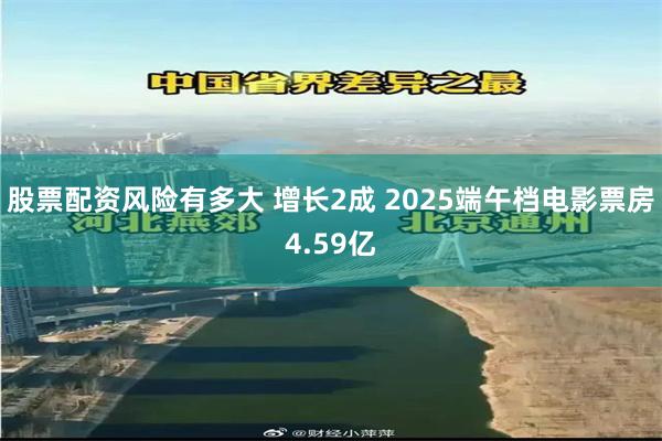 股票配资风险有多大 增长2成 2025端午档电影票房4.59亿