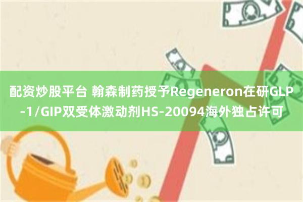 配资炒股平台 翰森制药授予Regeneron在研GLP-1/GIP双受体激动剂HS-20094海外独占许可