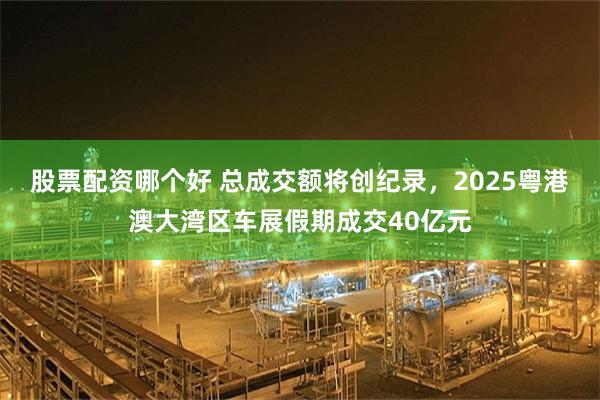 股票配资哪个好 总成交额将创纪录，2025粤港澳大湾区车展假期成交40亿元