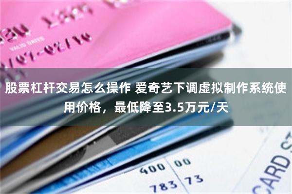 股票杠杆交易怎么操作 爱奇艺下调虚拟制作系统使用价格，最低降至3.5万元/天