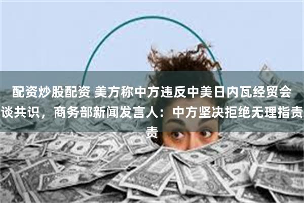 配资炒股配资 美方称中方违反中美日内瓦经贸会谈共识，商务部新闻发言人：中方坚决拒绝无理指责
