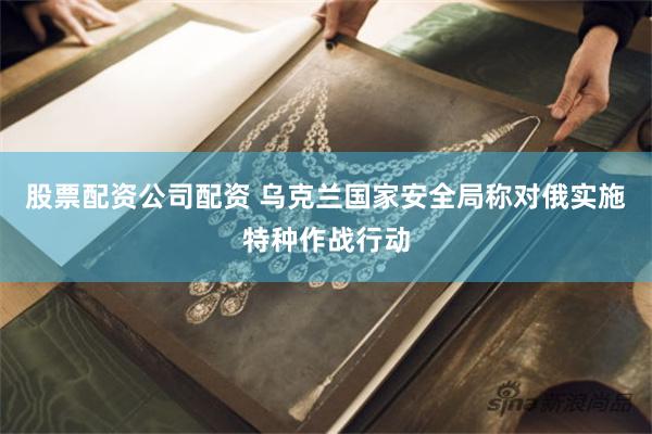 股票配资公司配资 乌克兰国家安全局称对俄实施特种作战行动