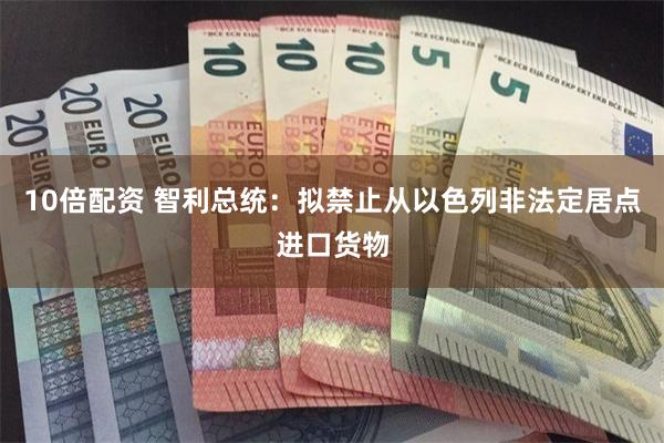 10倍配资 智利总统：拟禁止从以色列非法定居点进口货物