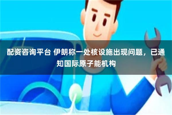 配资咨询平台 伊朗称一处核设施出现问题，已通知国际原子能机构