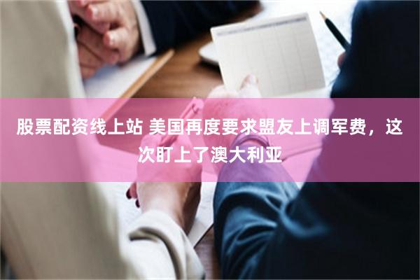 股票配资线上站 美国再度要求盟友上调军费，这次盯上了澳大利亚