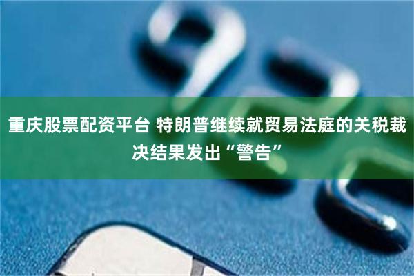 重庆股票配资平台 特朗普继续就贸易法庭的关税裁决结果发出“警告”
