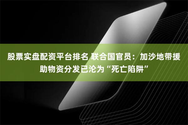股票实盘配资平台排名 联合国官员：加沙地带援助物资分发已沦为“死亡陷阱”