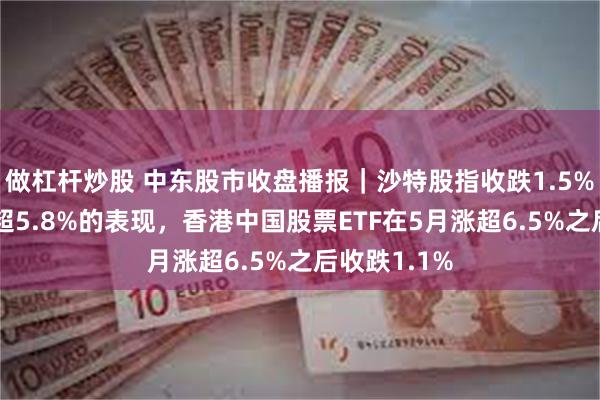 做杠杆炒股 中东股市收盘播报｜沙特股指收跌1.5%延续5月跌超5.8%的表现，香港中国股票ETF在5月涨超6.5%之后收跌1.1%