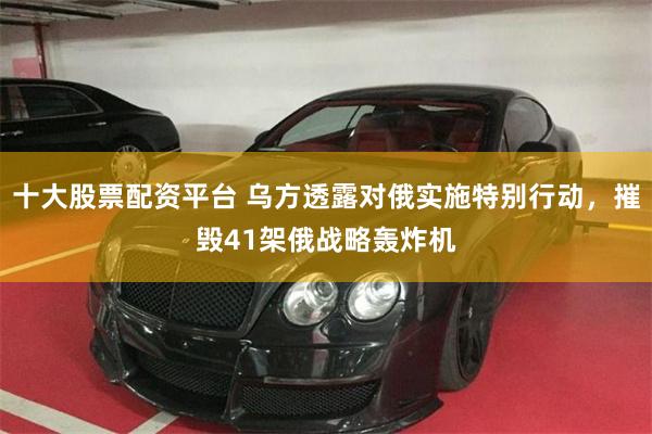 十大股票配资平台 乌方透露对俄实施特别行动，摧毁41架俄战略轰炸机