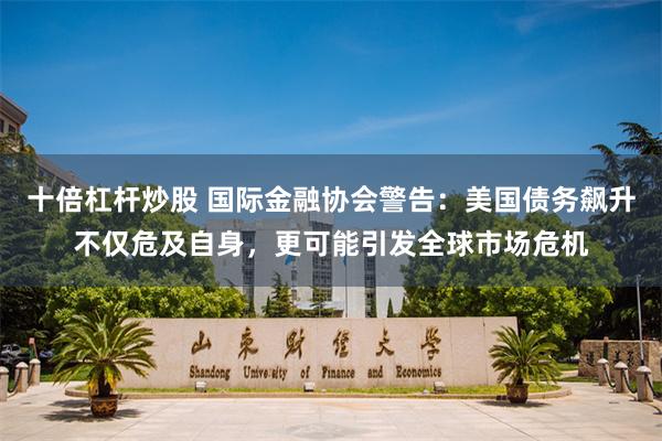 十倍杠杆炒股 国际金融协会警告：美国债务飙升不仅危及自身，更可能引发全球市场危机