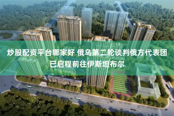 炒股配资平台哪家好 俄乌第二轮谈判俄方代表团已启程前往伊斯坦布尔