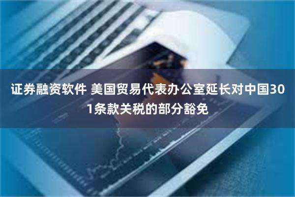 证券融资软件 美国贸易代表办公室延长对中国301条款关税的部分豁免