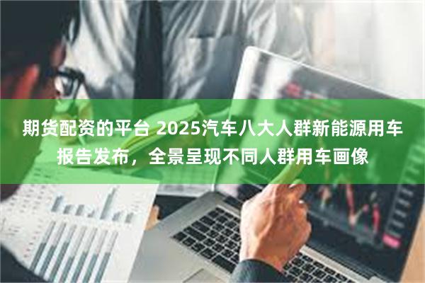 期货配资的平台 2025汽车八大人群新能源用车报告发布，全景呈现不同人群用车画像