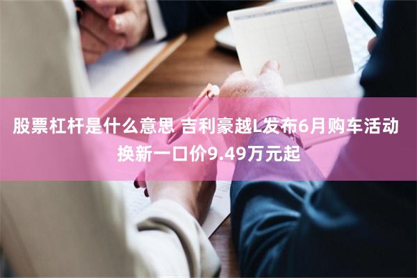 股票杠杆是什么意思 吉利豪越L发布6月购车活动 换新一口价9.49万元起