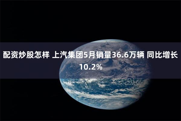 配资炒股怎样 上汽集团5月销量36.6万辆 同比增长10.2%