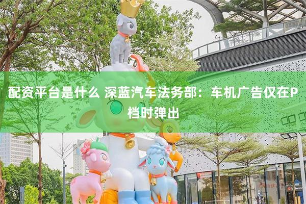 配资平台是什么 深蓝汽车法务部：车机广告仅在P档时弹出