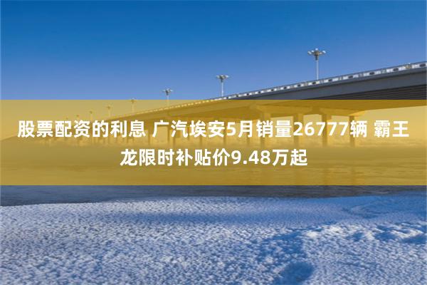 股票配资的利息 广汽埃安5月销量26777辆 霸王龙限时补贴价9.48万起