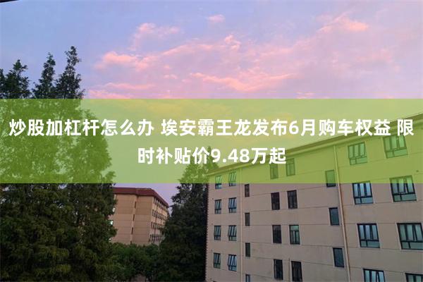炒股加杠杆怎么办 埃安霸王龙发布6月购车权益 限时补贴价9.48万起