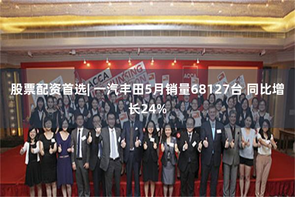 股票配资首选| 一汽丰田5月销量68127台 同比增长24%