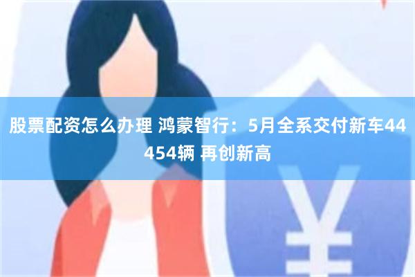 股票配资怎么办理 鸿蒙智行：5月全系交付新车44454辆 再创新高