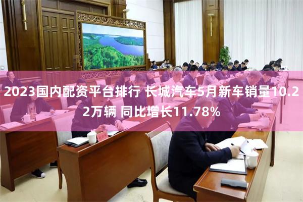 2023国内配资平台排行 长城汽车5月新车销量10.22万辆 同比增长11.78%