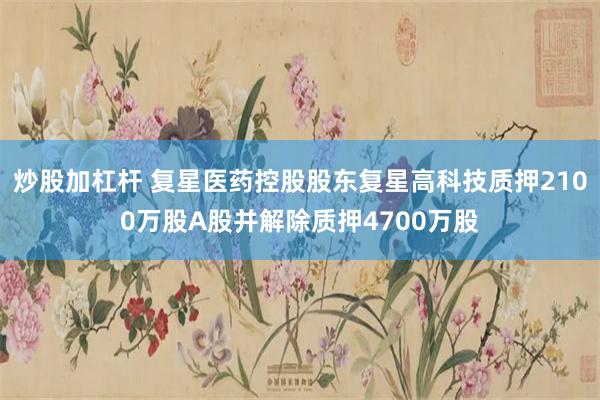 炒股加杠杆 复星医药控股股东复星高科技质押2100万股A股并解除质押4700万股