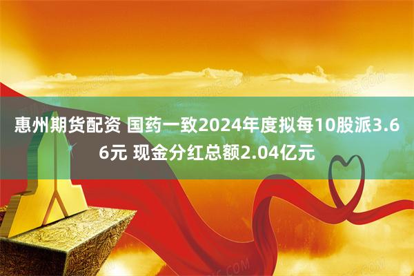 惠州期货配资 国药一致2024年度拟每10股派3.66元 现金分红总额2.04亿元