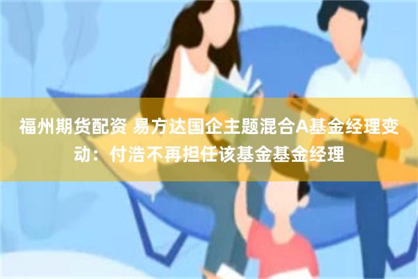 福州期货配资 易方达国企主题混合A基金经理变动：付浩不再担任该基金基金经理