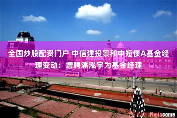 全国炒股配资门户 中信建投景和中短债A基金经理变动：增聘潘泓宇为基金经理