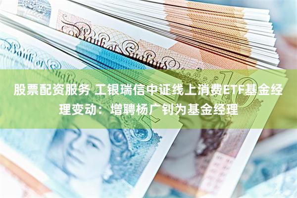 股票配资服务 工银瑞信中证线上消费ETF基金经理变动:增聘杨广钊为基金经理