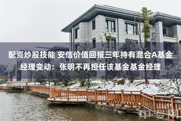 配资炒股技能 安信价值回报三年持有混合A基金经理变动：张明不再担任该基金基金经理