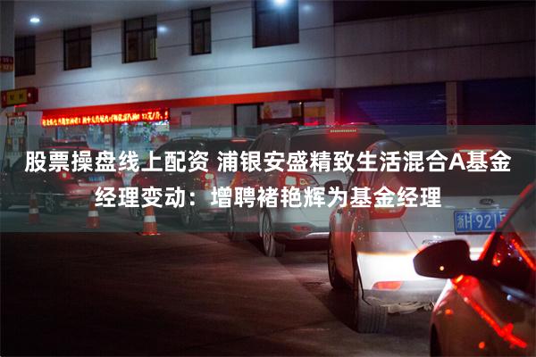 股票操盘线上配资 浦银安盛精致生活混合A基金经理变动:增聘褚艳辉为基金经理