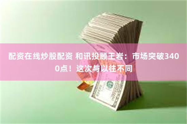 配资在线炒股配资 和讯投顾王岩：市场突破3400点！这次与以往不同