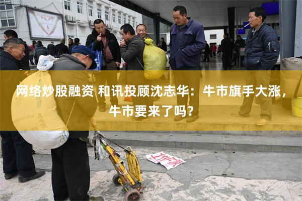 网络炒股融资 和讯投顾沈志华：牛市旗手大涨，牛市要来了吗？