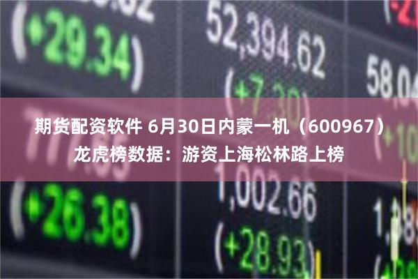 期货配资软件 6月30日内蒙一机（600967）龙虎榜数据：游资上海松林路上榜