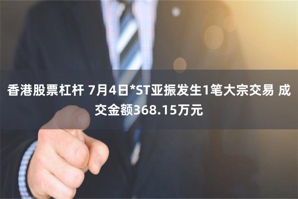 香港股票杠杆 7月4日*ST亚振发生1笔大宗交易 成交金额368.15万元