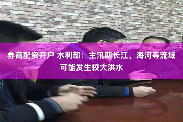 券商配资开户 水利部：主汛期长江、海河等流域可能发生较大洪水