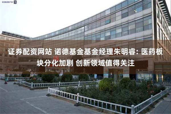 证券配资网站 诺德基金基金经理朱明睿: 医药板块分化加剧 创新领域值得关注