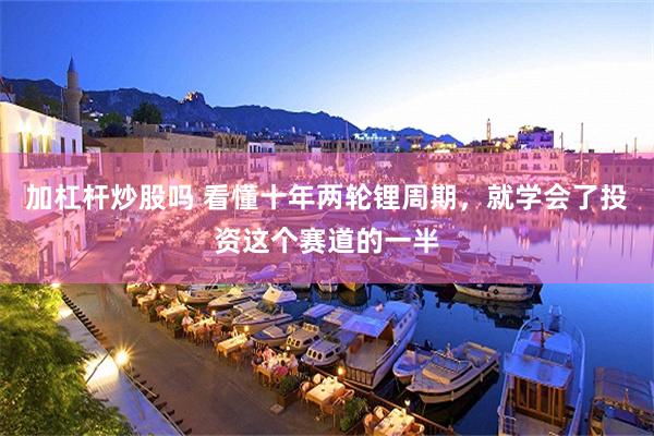加杠杆炒股吗 看懂十年两轮锂周期,就学会了投资这个赛道的一半