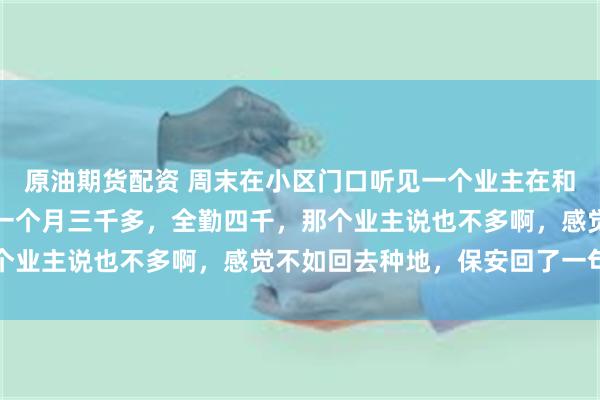 原油期货配资 周末在小区门口听见一个业主在和保安唠嗑，保安说是他一个月三千多，全勤四千，那个业主说也不多啊，感觉不如回去种地，保安回了一句话
