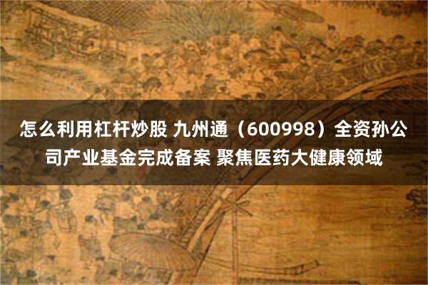 怎么利用杠杆炒股 九州通（600998）全资孙公司产业基金完成备案 聚焦医药大健康领域