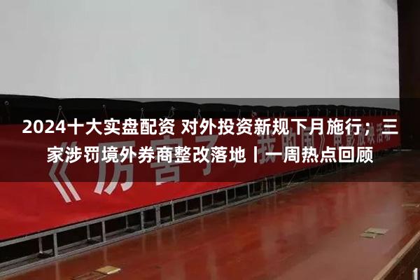 2024十大实盘配资 对外投资新规下月施行；三家涉罚境外券商整改落地丨一周热点回顾