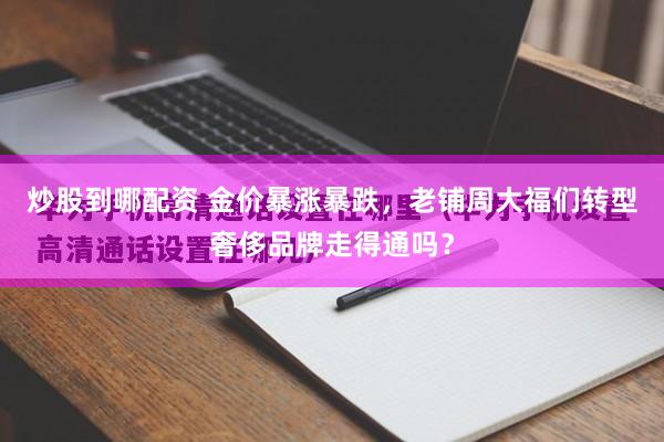 炒股到哪配资 金价暴涨暴跌,老铺周大福们转型奢侈品牌走得通吗?