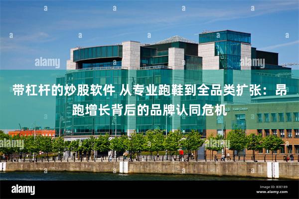 带杠杆的炒股软件 从专业跑鞋到全品类扩张：昂跑增长背后的品牌认同危机