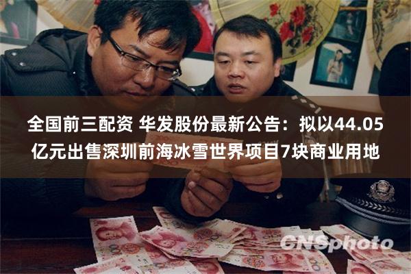 全国前三配资 华发股份最新公告：拟以44.05亿元出售深圳前海冰雪世界项目7块商业用地