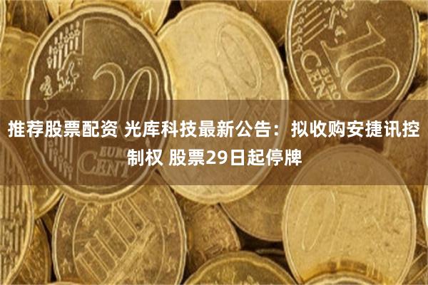 推荐股票配资 光库科技最新公告：拟收购安捷讯控制权 股票29日起停牌