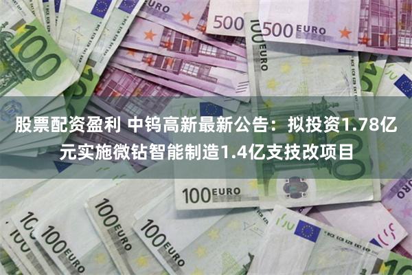 股票配资盈利 中钨高新最新公告：拟投资1.78亿元实施微钻智能制造1.4亿支技改项目