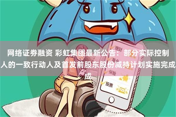 网络证劵融资 彩虹集团最新公告：部分实际控制人的一致行动人及首发前股东股份减持计划实施完成